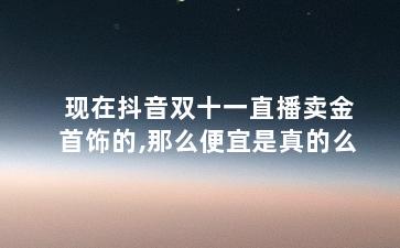 现在抖音双十一直播卖金首饰的,那么便宜是真的么?