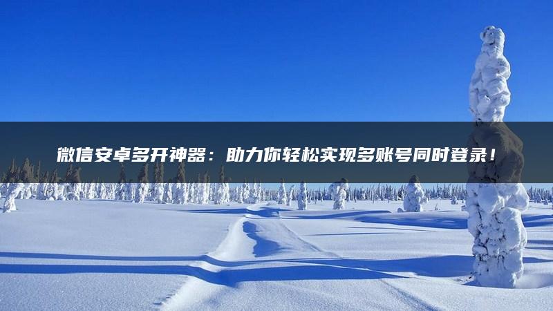 微信安卓多开神器：助力你轻松实现多账号同时登录！