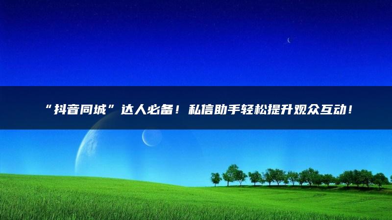 “抖音同城”达人必备！私信助手轻松提升观众互动！