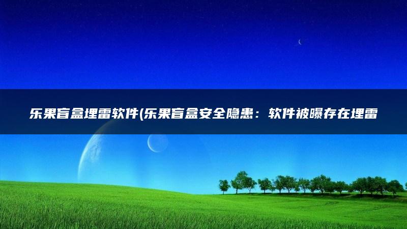 乐果盲盒埋雷软件(乐果盲盒安全隐患：软件被曝存在埋雷漏洞！)