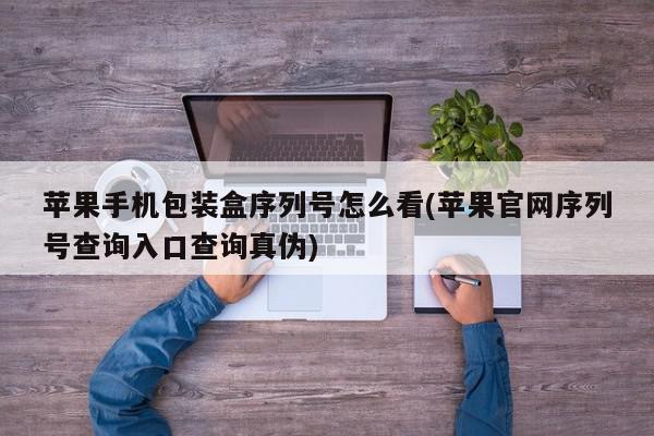 苹果手机包装盒序列号怎么看(苹果官网序列号查询入口查询真伪)