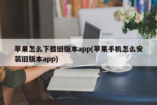 苹果怎么下载旧版本app(苹果手机怎么安装旧版本app)