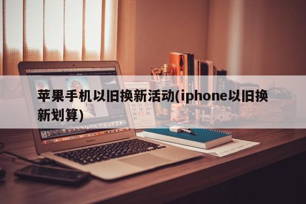 苹果手机以旧换新活动(iphone以旧换新划算)