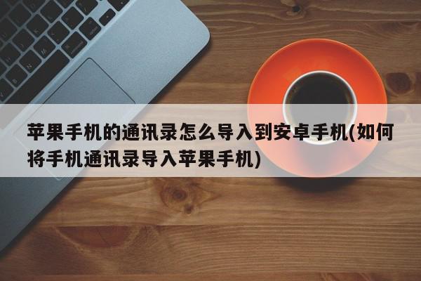 苹果手机的通讯录怎么导入到安卓手机(如何将手机通讯录导入苹果手机)