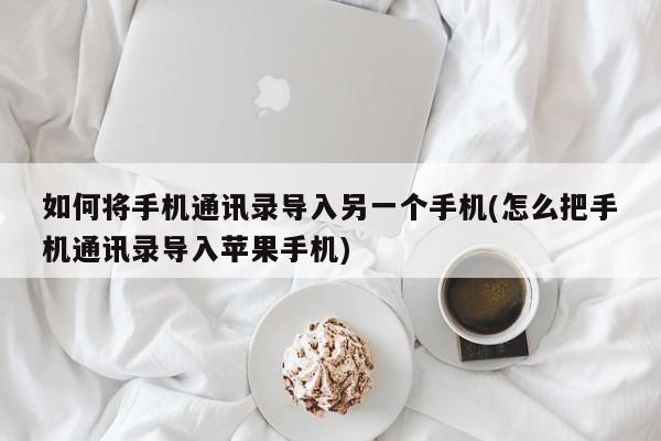 如何将手机通讯录导入另一个手机(怎么把手机通讯录导入苹果手机)