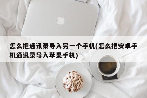 怎么把通讯录导入另一个手机(怎么把安卓手机通讯录导入苹果手机)