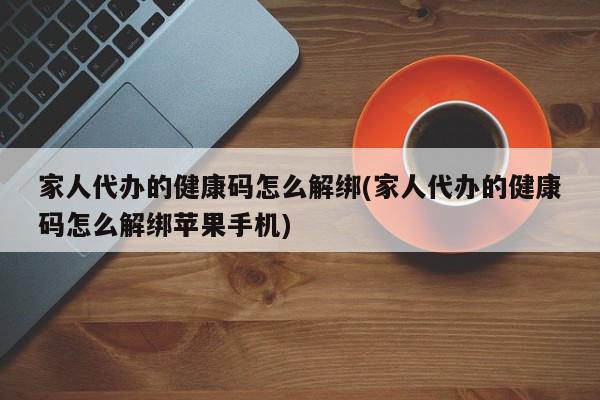 家人代办的健康码怎么解绑(家人代办的健康码怎么解绑苹果手机)