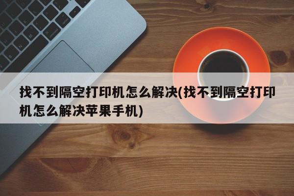 找不到隔空打印机怎么解决(找不到隔空打印机怎么解决苹果手机)