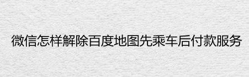 微信怎样解除百度地图先乘车后付款服务