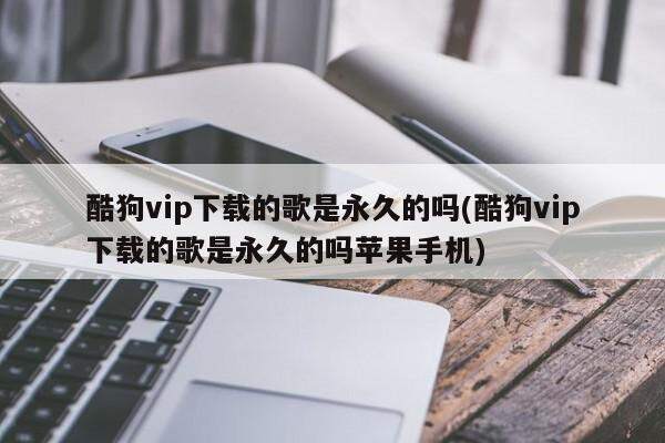 酷狗vip下载的歌是永久的吗(酷狗vip下载的歌是永久的吗苹果手机)