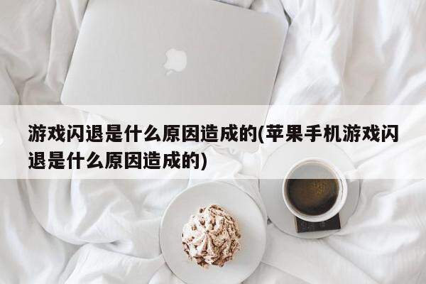 游戏闪退是什么原因造成的(苹果手机游戏闪退是什么原因造成的)