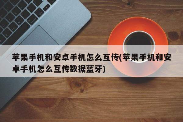 苹果手机和安卓手机怎么互传(苹果手机和安卓手机怎么互传数据蓝牙)