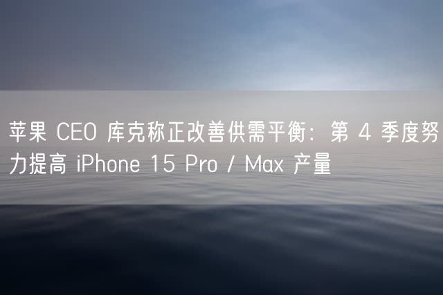 苹果 CEO 库克称正改善供需平衡：第 4 季度努力提高 iPhone 15 Pro / Max 产量