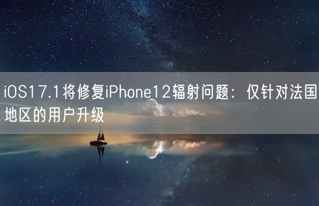 iOS17.1将修复iPhone12辐射问题：仅针对法国地区的用户升级