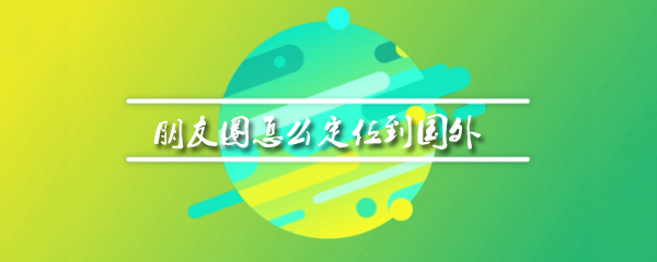 微信朋友圈如何在国外定位_定位国外位置方法推荐