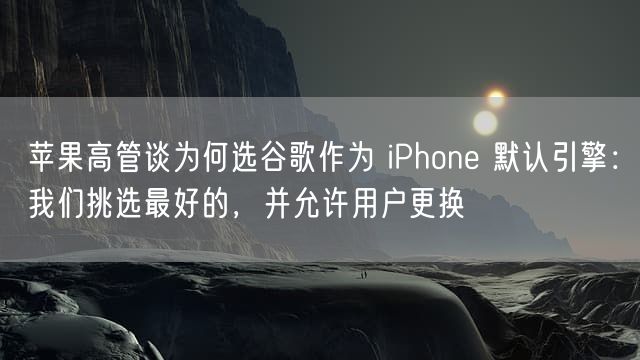 苹果高管谈为何选谷歌作为 iPhone 默认引擎：我们挑选最好的，并允许用户更换