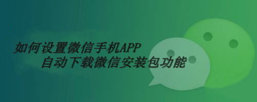 如何设置微信手机APP自动下载微信安装包功能