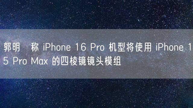 郭明錤称 iPhone 16 Pro 机型将使用 iPhone 15 Pro Max 的四棱镜镜头模组