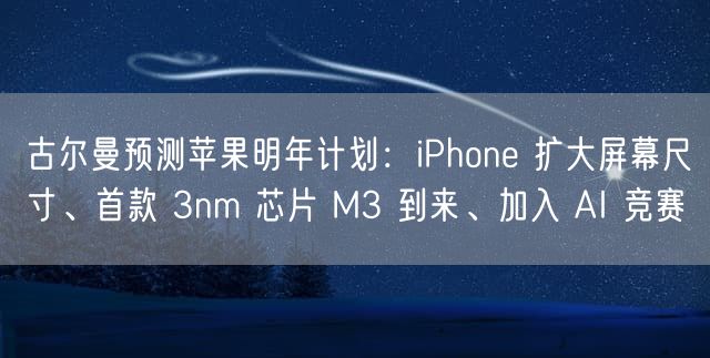 古尔曼预测苹果明年计划：iPhone 扩大屏幕尺寸、首款 3nm 芯片 M3 到来、加入 AI 竞赛