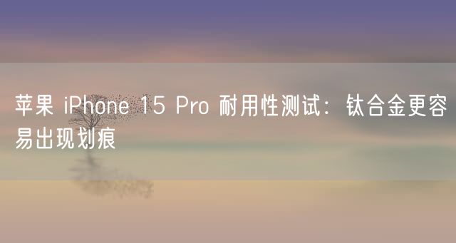 苹果 iPhone 15 Pro 耐用性测试：钛合金更容易出现划痕