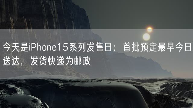 今天是iPhone15系列发售日：首批预定最早今日送达，发货快递为邮政