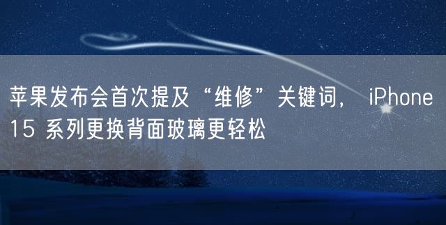 苹果发布会首次提及“维修”关键词， iPhone 15 系列更换背面玻璃更轻松