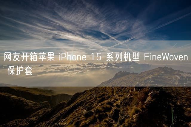 网友开箱苹果 iPhone 15 系列机型 FineWoven 保护套