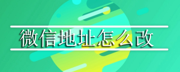 微信地址怎么改_微信地址修改步骤流程分享