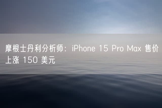 摩根士丹利分析师：iPhone 15 Pro Max 售价上涨 150 美元