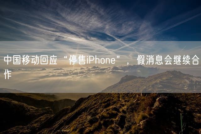 中国移动回应“停售iPhone”，假消息会继续合作