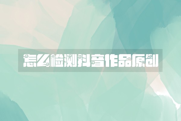 怎么检测抖音作品原创