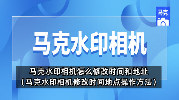 马克水印相机怎么修改时间和地址 马克水印相机修改时间地点操作方法