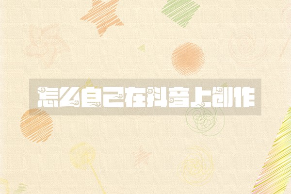 怎么自己在抖音上创作