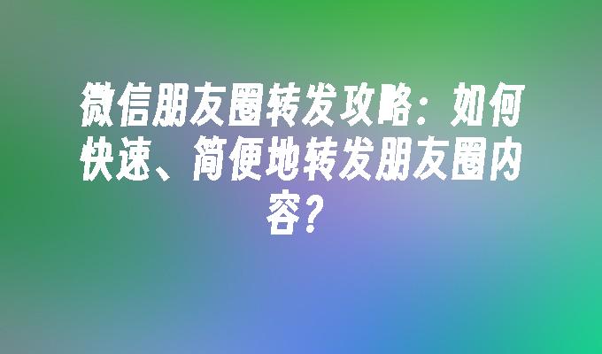 微信朋友圈转发攻略：如何快速、简便地转发朋友圈内容？