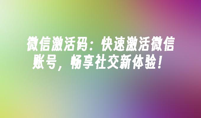 微信激活码：快速激活微信账号，畅享社交新体验！