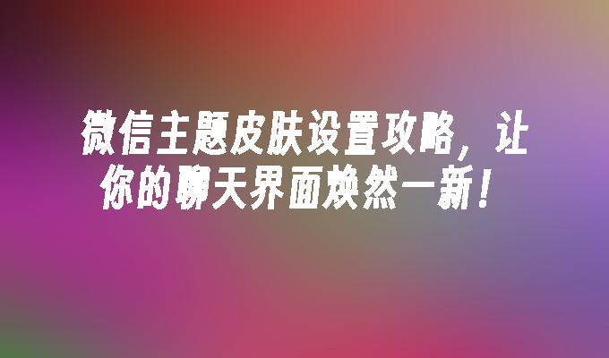 微信主题皮肤设置攻略，让你的聊天界面焕然一新！