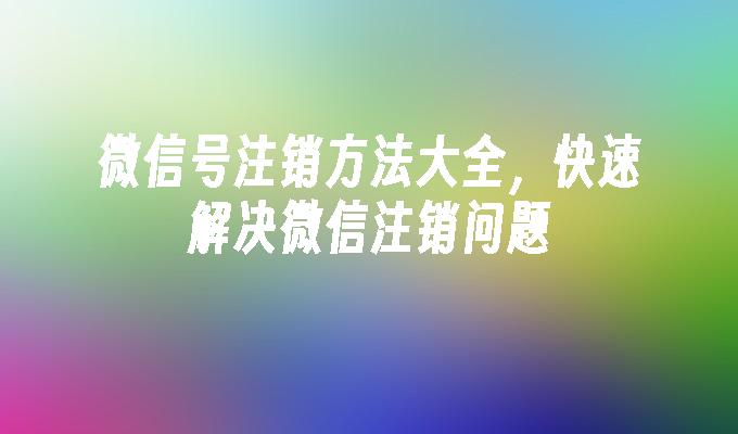 微信号注销方法大全，快速解决微信注销问题