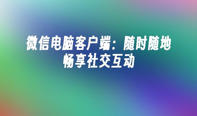 微信电脑客户端：随时随地畅享社交互动