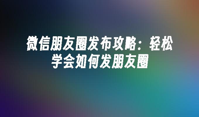 微信朋友圈发布攻略：轻松学会如何发朋友圈