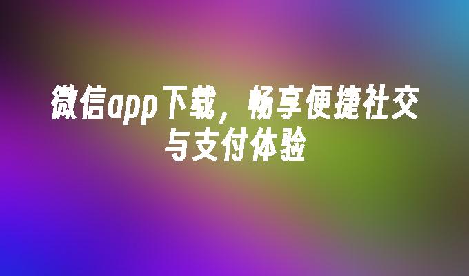 微信app下载，畅享便捷社交与支付体验