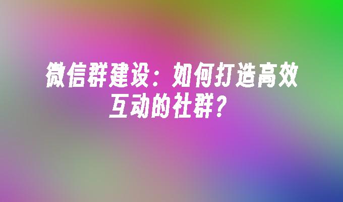 微信群建设：如何打造高效互动的社群？