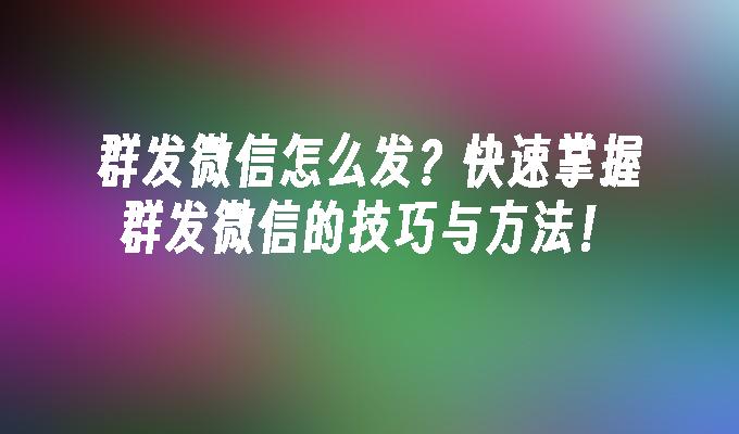 群发微信怎么发？快速掌握群发微信的技巧与方法！