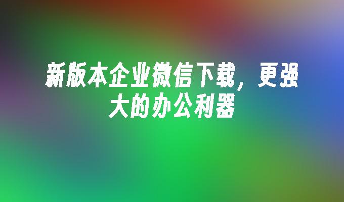 新版本企业微信下载，更强大的办公利器