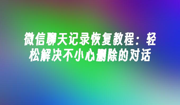 微信聊天记录恢复教程：轻松解决不小心删除的对话