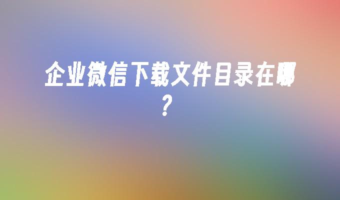 企业微信下载文件目录在哪？