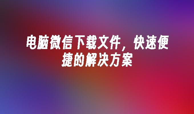 电脑微信下载文件，快速便捷的解决方案