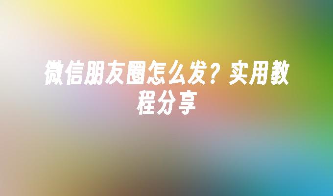 微信朋友圈怎么发？实用教程分享