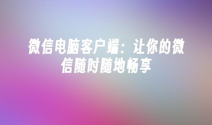 微信电脑客户端：让你的微信随时随地畅享