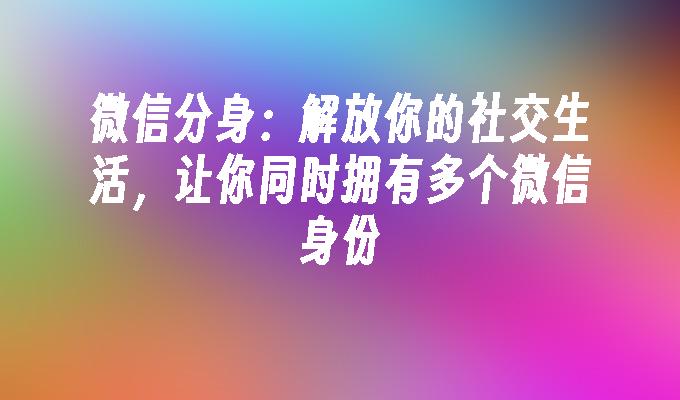 微信分身：解放你的社交生活，让你同时拥有多个微信身份