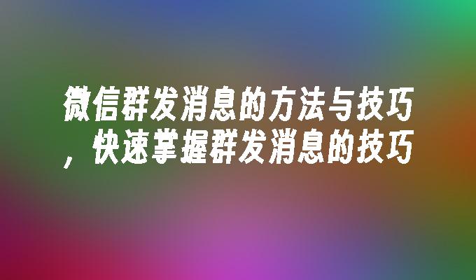 微信群发消息的方法与技巧，快速掌握群发消息的技巧